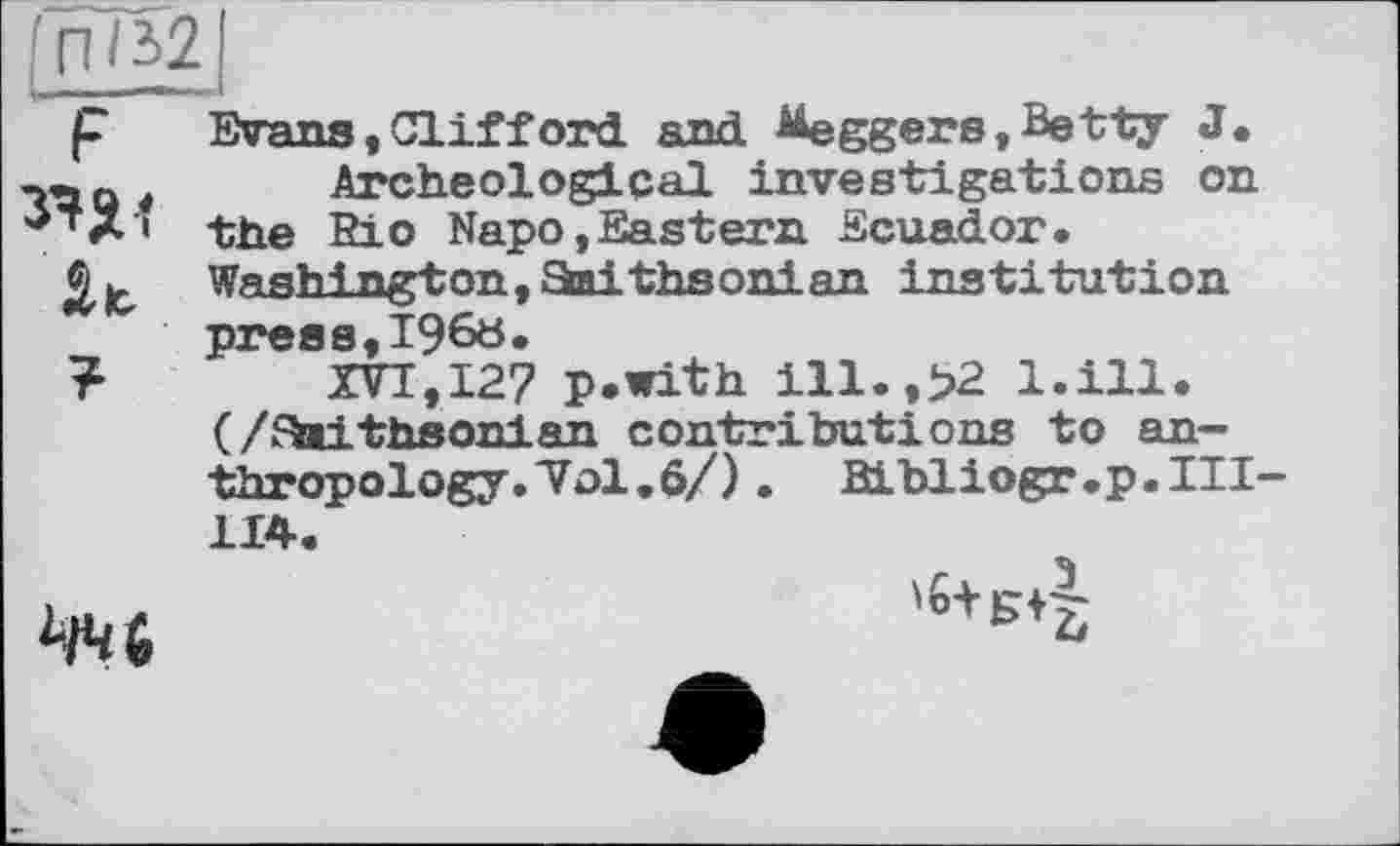 ﻿ІПІі2
F
At
?
Wans,Clifford and Meggers»Betty J.
Archeological investigations on the Bio Napo, East era Ecuador. Washington, Etaithsonian institution press,i960.
XVI,127 p.with ill.,>2 l.ill. (/Etaithsonian contributions to anthropology. Vol. 6/). Bibliogr.p. HI-114.
ЧЧ(>